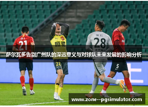萨尔瓦多告别广州队的深远意义与对球队未来发展的影响分析 萨尔瓦多告别广州队的深远意义与对球队未来发展的影响分析