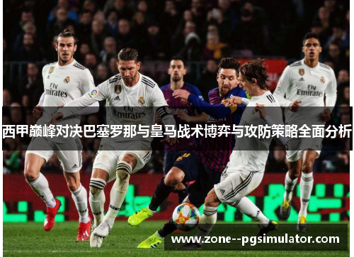 西甲巅峰对决巴塞罗那与皇马战术博弈与攻防策略全面分析 西甲巅峰对决巴塞罗那与皇马战术博弈与攻防策略全面分析