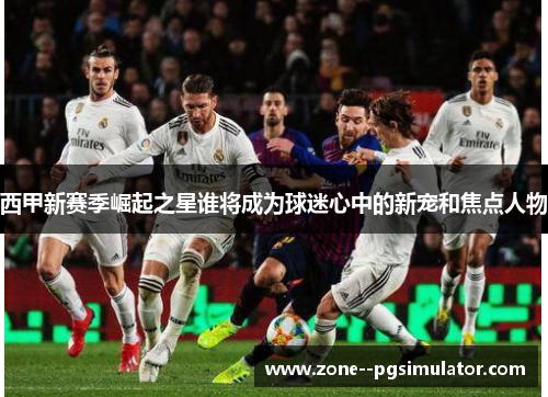 西甲新赛季崛起之星谁将成为球迷心中的新宠和焦点人物 西甲新赛季崛起之星谁将成为球迷心中的新宠和焦点人物