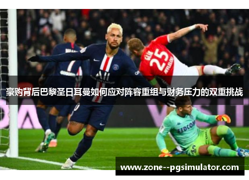 豪购背后巴黎圣日耳曼如何应对阵容重组与财务压力的双重挑战 豪购背后巴黎圣日耳曼如何应对阵容重组与财务压力的双重挑战