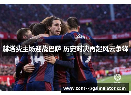 赫塔费主场迎战巴萨 历史对决再起风云争锋