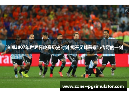 追溯2007年世界杯决赛历史时刻 揭开足球荣耀与传奇的一刻