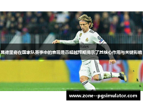 莫德里奇在国家队赛事中的表现是否超越预期揭示了其核心作用与关键影响 莫德里奇在国家队赛事中的表现是否超越预期揭示了其核心作用与关键影响