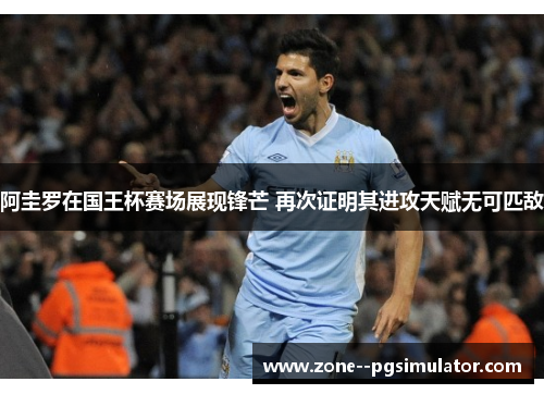 阿圭罗在国王杯赛场展现锋芒 再次证明其进攻天赋无可匹敌 阿圭罗在国王杯赛场展现锋芒 再次证明其进攻天赋无可匹敌