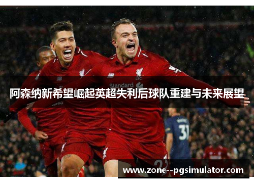 阿森纳新希望崛起英超失利后球队重建与未来展望 阿森纳新希望崛起英超失利后球队重建与未来展望